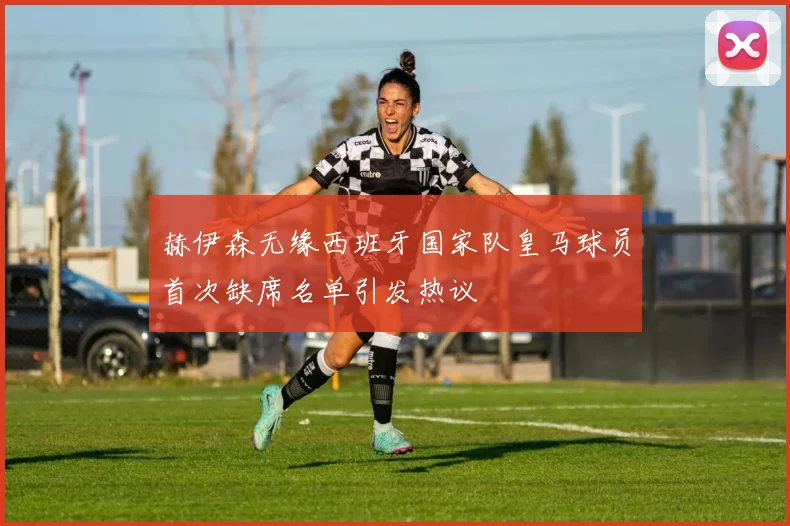 赫伊森无缘西班牙国家队皇马球员首次缺席名单引发热议