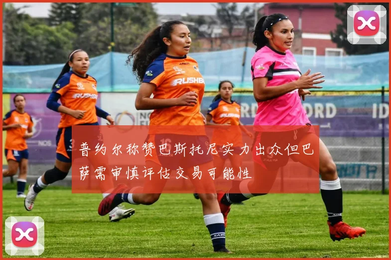 普约尔称赞巴斯托尼实力出众但巴萨需审慎评估交易可能性
