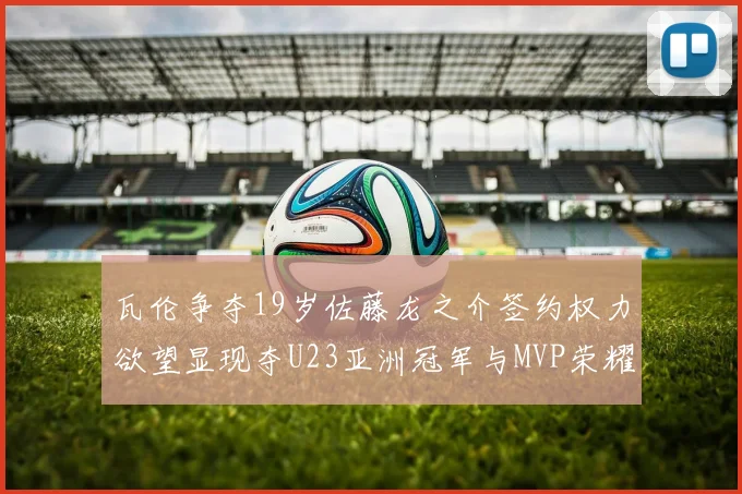 瓦伦争夺19岁佐藤龙之介签约权力欲望显现夺U23亚洲冠军与MVP荣耀