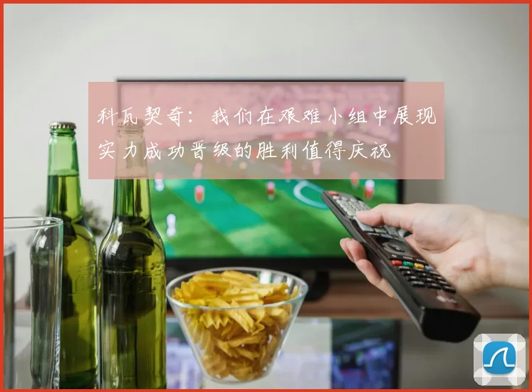 科瓦契奇：我们在艰难小组中展现实力成功晋级的胜利值得庆祝