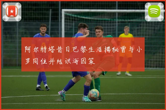 阿尔特塔昔日巴黎生活揭秘曾与小罗同住并结识海因策