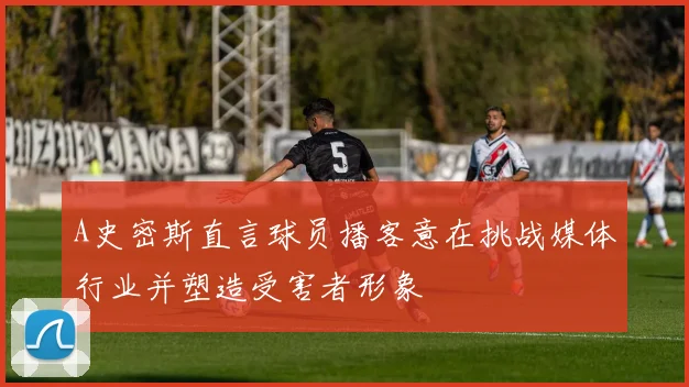 A史密斯直言球员播客意在挑战媒体行业并塑造受害者形象
