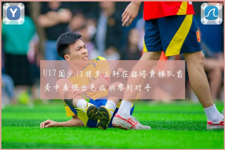 U17国少门将朱玉轩在赫塔费梯队首秀中表现出色成功零封对手