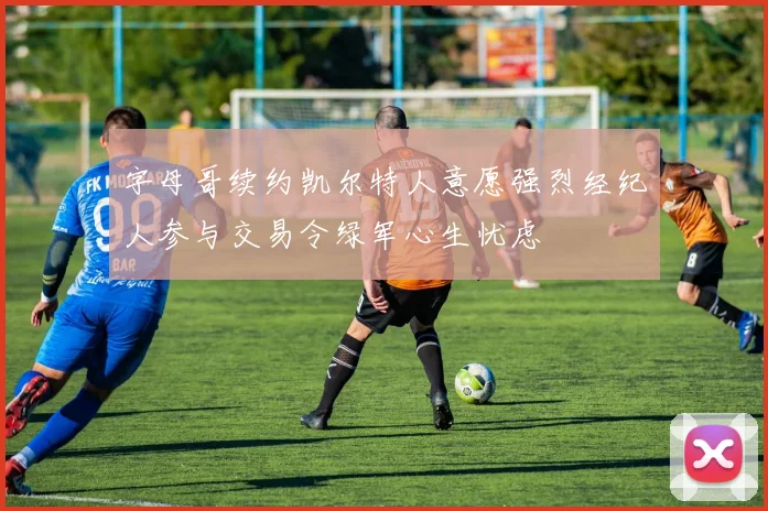 字母哥续约凯尔特人意愿强烈经纪人参与交易令绿军心生忧虑