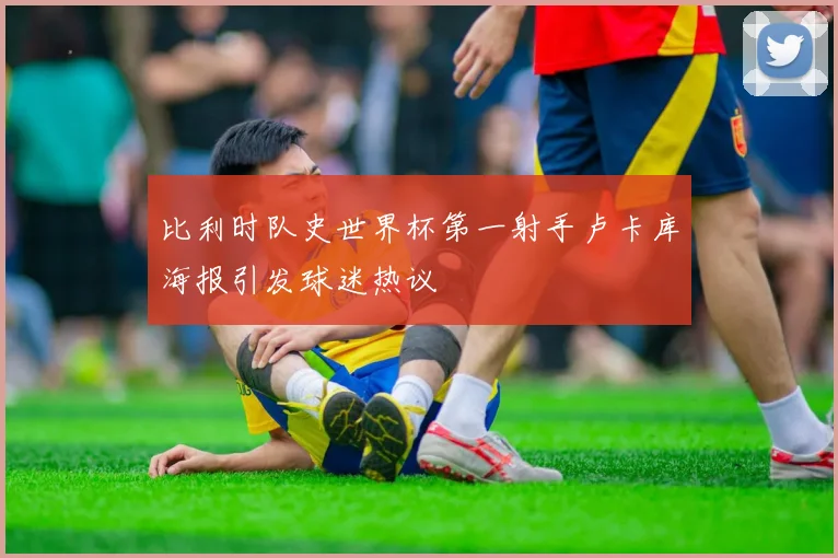 比利时队史世界杯第一射手卢卡库海报引发球迷热议
