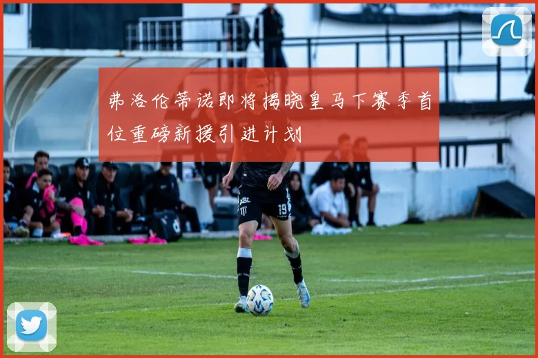 弗洛伦蒂诺即将揭晓皇马下赛季首位重磅新援引进计划