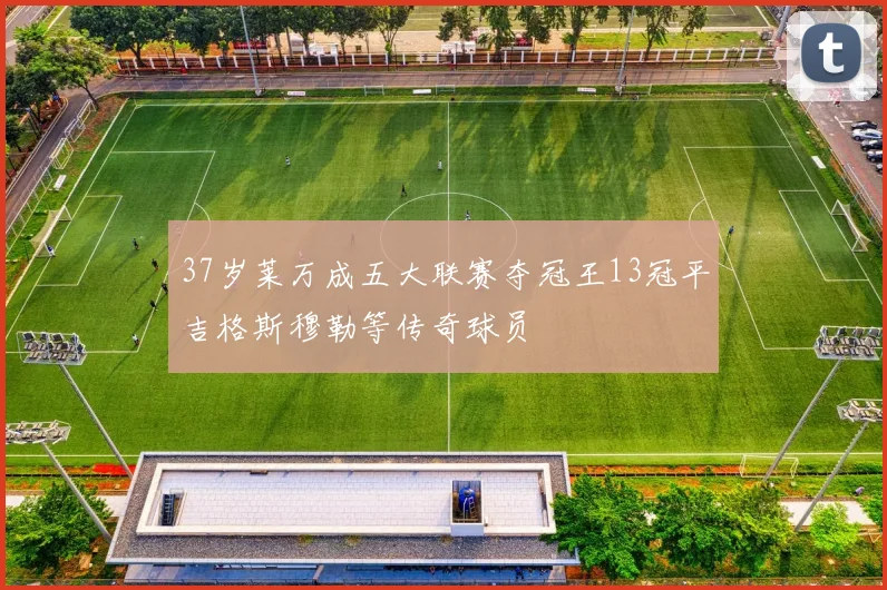37岁莱万成五大联赛夺冠王13冠平吉格斯穆勒等传奇球员