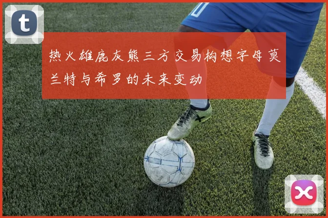 热火雄鹿灰熊三方交易构想字母莫兰特与希罗的未来变动
