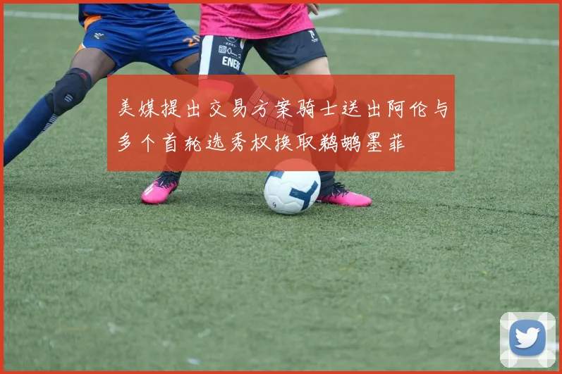 美媒提出交易方案骑士送出阿伦与多个首轮选秀权换取鹈鹕墨菲