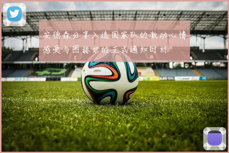 安德森分享入选国家队的激动心情感受与图赫尔的正式通知时刻