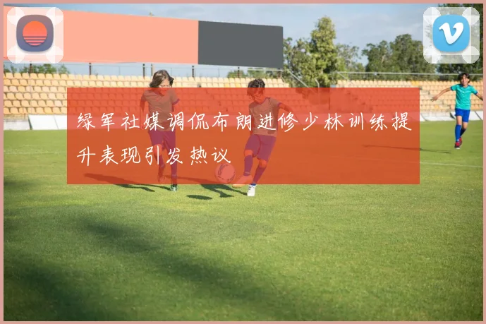 绿军社媒调侃布朗进修少林训练提升表现引发热议