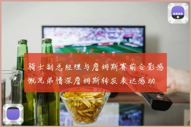骑士副总经理与詹姆斯赛前合影感慨兄弟情深詹姆斯转发表达感动