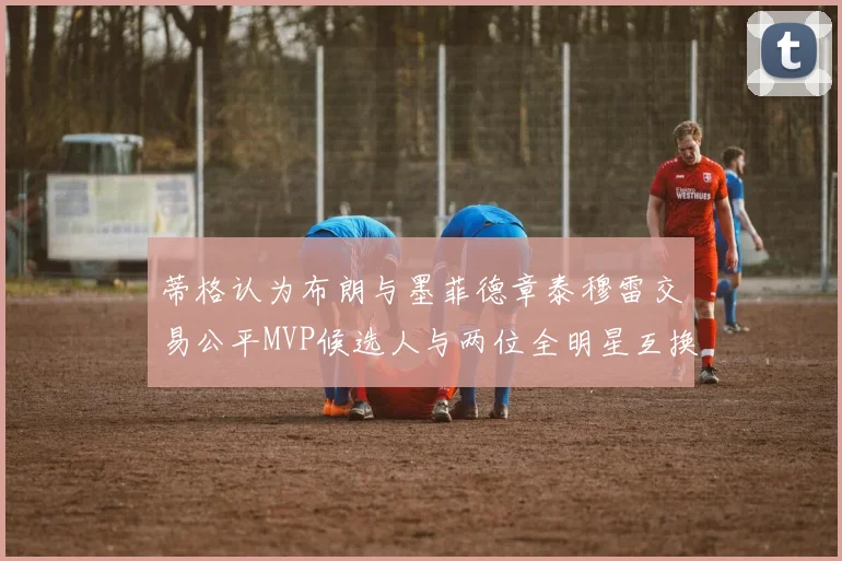 蒂格认为布朗与墨菲德章泰穆雷交易公平MVP候选人与两位全明星互换合理性分析