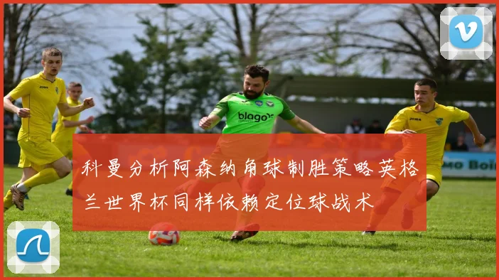 科曼分析阿森纳角球制胜策略英格兰世界杯同样依赖定位球战术