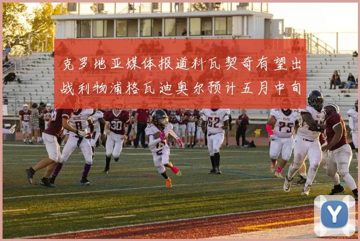 克罗地亚媒体报道科瓦契奇有望出战利物浦格瓦迪奥尔预计五月中旬回归
